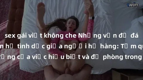 sex gái việt không che Những vấn đề đáng quan tâm về quan hệ tình dục giữa người họ hàng: Tầm quan trọng của việc hiểu biết và đề phòng trong việc tiếp xúc trong gia đình.