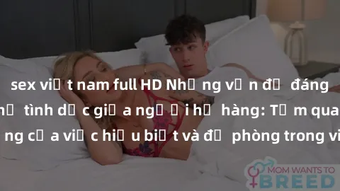 sex việt nam full HD Những vấn đề đáng quan tâm về quan hệ tình dục giữa người họ hàng: Tầm quan trọng của việc hiểu biết và đề phòng trong việc tiếp xúc trong gia đình.