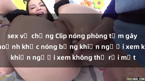 sex vợ chồng Clip nóng phòng tắm gây sốt: Cận cảnh khoảnh khắc nóng bỏng khiến người xem không thể rời mắt