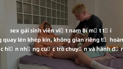 sex gái sinh viên việt nam Bí mật tại khách sạn: Phòng quay lén khép kín, không gian riêng tư hoàn hảo để thực hiện những cuộc trò chuyện và hành động không bị người khác phát hiện.