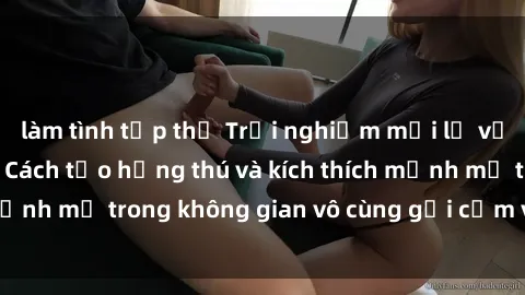 làm tình tập thể Trải nghiệm mới lạ với sex phòng tắm - Cách tạo hứng thú và kích thích mạnh mẽ trong không gian vô cùng gợi cảm và lãng mạn