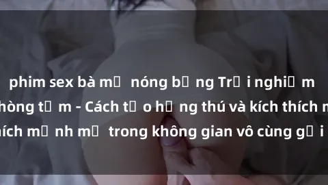 phim sex bà mẹ nóng bỏng Trải nghiệm mới lạ với sex phòng tắm - Cách tạo hứng thú và kích thích mạnh mẽ trong không gian vô cùng gợi cảm và lãng mạn