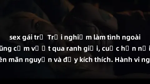 sex gái trẻ Trải nghiệm làm tình ngoài đường: Khi lòng dũng cảm vượt qua ranh giới, cuộc hẹn nơi công cộng trở nên mãn nguyện và đầy kích thích. Hành vi nguy hiểm, nhưng cũng tạo nên cảm giác mới mẻ v