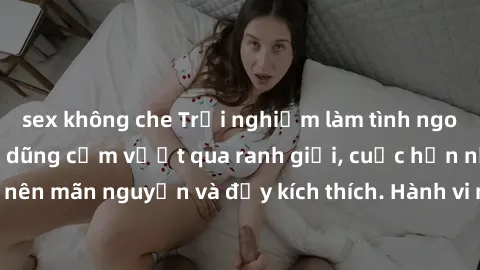 sex không che Trải nghiệm làm tình ngoài đường: Khi lòng dũng cảm vượt qua ranh giới, cuộc hẹn nơi công cộng trở nên mãn nguyện và đầy kích thích. Hành vi nguy hiểm, nhưng cũng tạo nên cảm giác mới mẻ