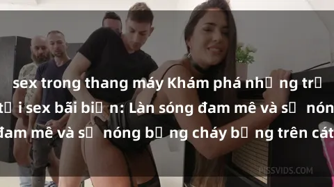 sex trong thang máy Khám phá những trải nghiệm độc đáo tại sex bãi biển: Làn sóng đam mê và sự nóng bỏng cháy bỏng trên cát trắng