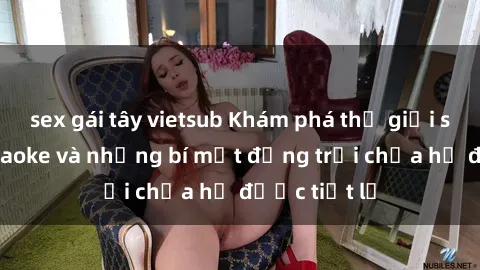 sex gái tây vietsub Khám phá thế giới sex quán karaoke và những bí mật động trời chưa hề được tiết lộ