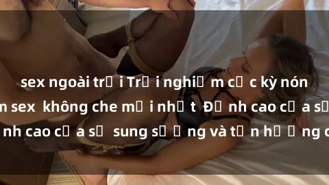 sex ngoài trời Trải nghiệm cực kỳ nóng bỏng trong phim sex  không che mới nhất  Đỉnh cao của sự sung sướng và tận hưởng chân thật