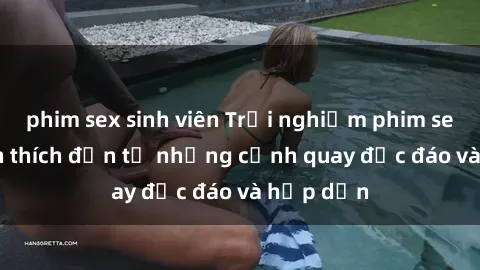 phim sex sinh viên Trải nghiệm phim sex : Sự kích thích đến từ những cảnh quay độc đáo và hấp dẫn