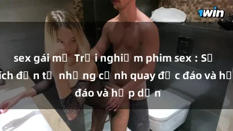 sex gái mỹ Trải nghiệm phim sex : Sự kích thích đến từ những cảnh quay độc đáo và hấp dẫn