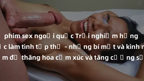 phim sex ngoại quốc Trải nghiệm hứng khởi cùng với việc làm tình tập thể - những bí mật và kinh nghiệm để thăng hoa cảm xúc và tăng cường sự gắn kết trong mối quan hệ