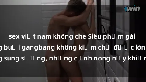 sex việt nam không che Siêu phẩm gái Việt tham gia trong buổi gangbang không kiềm chế được lòng sung sướng, những cảnh nóng nảy khiến ai cũng phải mãn nhãn
