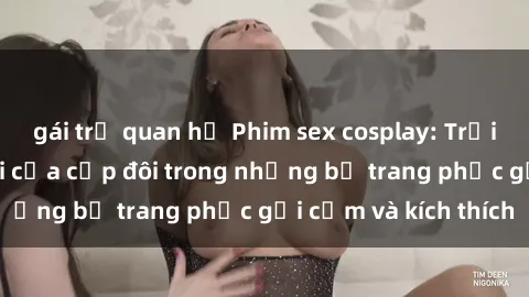 gái trẻ quan hệ Phim sex cosplay: Trải nghiệm tuyệt vời của cặp đôi trong những bộ trang phục gợi cảm và kích thích