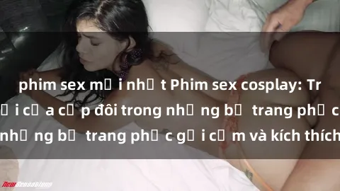 phim sex mới nhất Phim sex cosplay: Trải nghiệm tuyệt vời của cặp đôi trong những bộ trang phục gợi cảm và kích thích