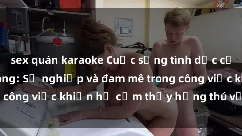 sex quán karaoke Cuộc sống tình dục của nhân viên văn phòng: Sự nghiệp và đam mê trong công việc khiến họ cảm thấy hứng thú với tình dục?