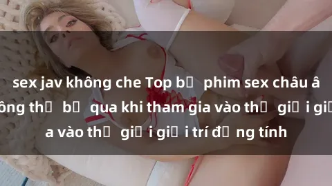 sex jav không che Top bộ phim sex châu âu nổi tiếng không thể bỏ qua khi tham gia vào thế giới giải trí đồng tính