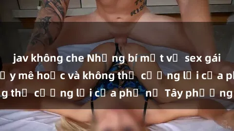 jav không che Những bí mật về sex gái Tây: Sự quyến rũ đầy mê hoặc và không thể cưỡng lại của phụ nữ Tây phương