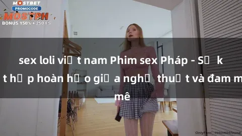 sex loli việt nam Phim sex Pháp - Sự kết hợp hoàn hảo giữa nghệ thuật và đam mê