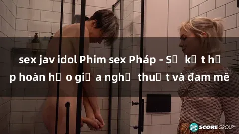 sex jav idol Phim sex Pháp - Sự kết hợp hoàn hảo giữa nghệ thuật và đam mê