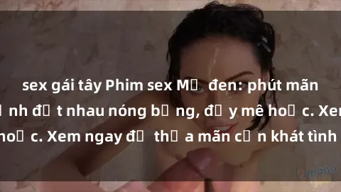 sex gái tây Phim sex Mỹ đen: phút mãnh liệt với những cảnh địt nhau nóng bỏng, đầy mê hoặc. Xem ngay để thỏa mãn cơn khát tình dục của bạn!