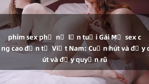 phim sex phụ nữ lớn tuổi Gái Mỹ sex chất lượng cao đến từ Việt Nam: Cuốn hút và đầy quyến rũ