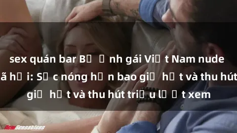 sex quán bar Bộ ảnh gái Việt Nam nude gây sốt mạng xã hội: Sắc nóng hơn bao giờ hết và thu hút triệu lượt xem