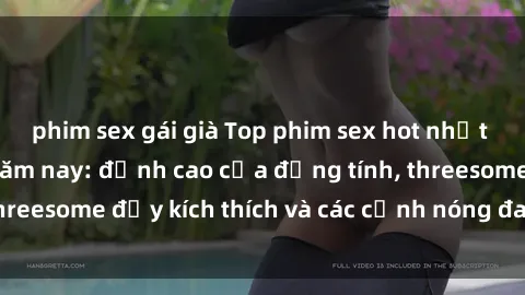 phim sex gái già Top phim sex hot nhất không thể bỏ lỡ năm nay: đỉnh cao của đồng tính, threesome đầy kích thích và các cảnh nóng đang gây sốt!