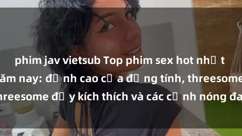 phim jav vietsub Top phim sex hot nhất không thể bỏ lỡ năm nay: đỉnh cao của đồng tính, threesome đầy kích thích và các cảnh nóng đang gây sốt!