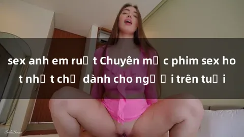 sex anh em ruột Chuyên mục phim sex hot nhất chỉ dành cho người trên tuổi