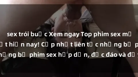 sex trói buộc Xem ngay Top phim sex mới nhất đang hot nhất hiện nay! Cập nhật liên tục những bộ phim sex hấp dẫn, độc đáo và đầy kích thích.