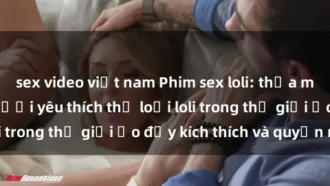 sex video việt nam Phim sex loli: thỏa mãn đam mê của người yêu thích thể loại loli trong thế giới ảo đầy kích thích và quyến rũ.