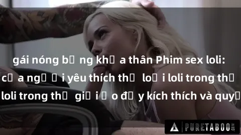 gái nóng bỏng khỏa thân Phim sex loli: thỏa mãn đam mê của người yêu thích thể loại loli trong thế giới ảo đầy kích thích và quyến rũ.
