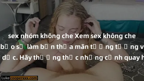 sex nhóm không che Xem sex không che HD miễn phí đảm bảo sẽ làm bạn thỏa mãn tưởng tượng và nhu cầu tình dục. Hãy thưởng thức những cảnh quay hấp dẫn và mãnh liệt ngay bây giờ!
