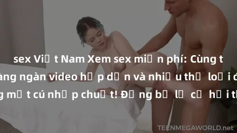 sex Việt Nam Xem sex miễn phí: Cùng trải nghiệm với hàng ngàn video hấp dẫn và nhiều thể loại đa dạng chỉ trong một cú nhấp chuột! Đừng bỏ lỡ cơ hội thưởng thức tuyệt vời này ngay hôm nay!