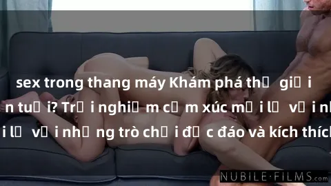 sex trong thang máy Khám phá thế giới sex trực tuyến: Hơn tuổi? Trải nghiệm cảm xúc mới lạ với những trò chơi độc đáo và kích thích người lớn
