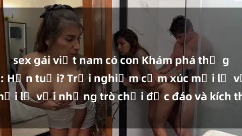 sex gái việt nam có con Khám phá thế giới sex trực tuyến: Hơn tuổi? Trải nghiệm cảm xúc mới lạ với những trò chơi độc đáo và kích thích người lớn