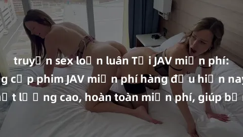 truyện sex loạn luân Tải JAV miễn phí: Các trang web cung cấp phim JAV miễn phí hàng đầu hiện nay. Các tác phẩm chất lượng cao, hoàn toàn miễn phí, giúp bạn thỏa mãn niềm đam mê mà không tốn kém.