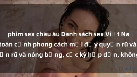 phim sex châu âu Danh sách sex Việt Nam không che - Ảnh toàn cảnh phong cách mới đầy quyến rũ và nóng bỏng, cực kỳ hấp dẫn, không thể bỏ qua!