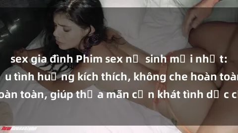 sex gia đình Phim sex nữ sinh mới nhất: Trải nghiệm nhiều tình huống kích thích, không che hoàn toàn, giúp thỏa mãn cơn khát tình dục của các bạn trẻ