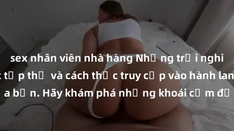 sex nhân viên nhà hàng Những trải nghiệm mới lạ với sex tập thể và cách thức truy cập vào hành lang đam mê của bạn. Hãy khám phá những khoái cảm đầy kích thích với tập thể hấp dẫn!