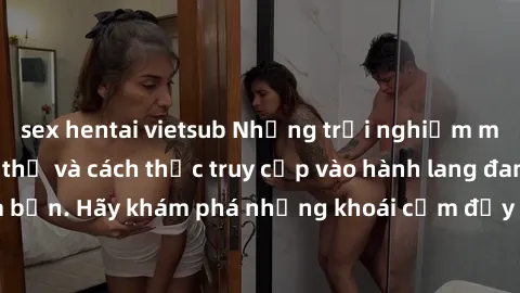 sex hentai vietsub Những trải nghiệm mới lạ với sex tập thể và cách thức truy cập vào hành lang đam mê của bạn. Hãy khám phá những khoái cảm đầy kích thích với tập thể hấp dẫn!