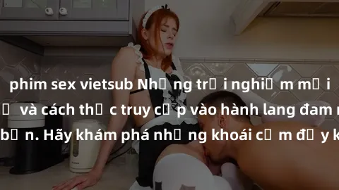 phim sex vietsub Những trải nghiệm mới lạ với sex tập thể và cách thức truy cập vào hành lang đam mê của bạn. Hãy khám phá những khoái cảm đầy kích thích với tập thể hấp dẫn!