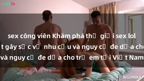 sex công viên Khám phá thế giới sex loli Việt Nam: Sự thật gây sốc về nhu cầu và nguy cơ đe dọa cho trẻ em tại Việt Nam