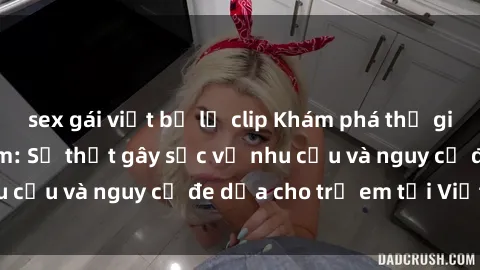 sex gái việt bị lộ clip Khám phá thế giới sex loli Việt Nam: Sự thật gây sốc về nhu cầu và nguy cơ đe dọa cho trẻ em tại Việt Nam