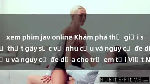 xem phim jav online Khám phá thế giới sex loli Việt Nam: Sự thật gây sốc về nhu cầu và nguy cơ đe dọa cho trẻ em tại Việt Nam