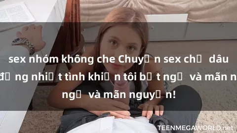sex nhóm không che Chuyện sex chị dâu: hành động nhiệt tình khiến tôi bất ngờ và mãn nguyện!