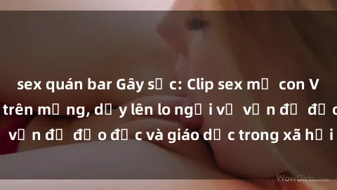 sex quán bar Gây sốc: Clip sex mẹ con Việt Nam lan truyền trên mạng, dấy lên lo ngại về vấn đề đạo đức và giáo dục trong xã hội hiện nay.