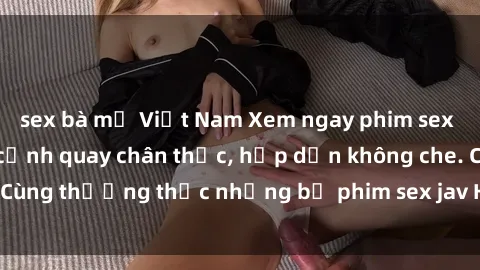 sex bà mẹ Việt Nam Xem ngay phim sex jav HD với những cảnh quay chân thực, hấp dẫn không che. Cùng thưởng thức những bộ phim sex jav HD hot nhất hiện nay!