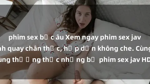 phim sex bắc âu Xem ngay phim sex jav HD với những cảnh quay chân thực, hấp dẫn không che. Cùng thưởng thức những bộ phim sex jav HD hot nhất hiện nay!