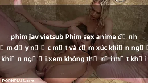 phim jav vietsub Phim sex anime đỉnh cao: Những tác phẩm đầy nước mắt và cảm xúc khiến người xem không thể rời mắt khỏi màn hình