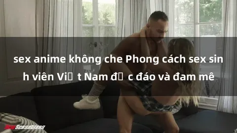 sex anime không che Phong cách sex sinh viên Việt Nam độc đáo và đam mê